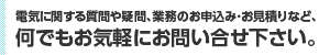 電気に関する質問や疑問、業務のお申込み･お見積りなど、何でもお気軽にお問い合せ下さい。