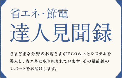 「省エネ・節電 達人見聞録」さまざまな分野のお客さまがECOねっとシステムを導入し、省エネに取り組まれています。その最前線のレポートをお届けします。