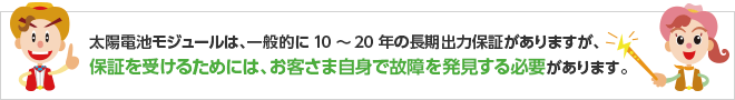 太陽電池モジュールは、一般的に10～20年の長期出力保証がありますが、保証を受けるためには、お客さま自身で故障を発見する必要があります。